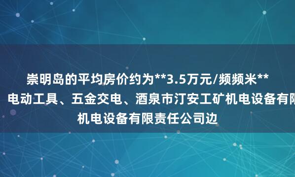 崇明岛的平均房价约为**3.5万元/频频米**傍机电产品、电动工具、五金交电、酒泉市汀安工矿机电设备有限责任公司边