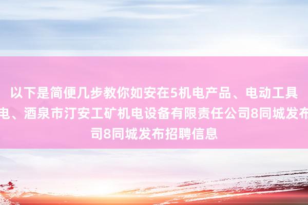 以下是简便几步教你如安在5机电产品、电动工具、五金交电、酒泉市汀安工矿机电设备有限责任公司8同城发布招聘信息